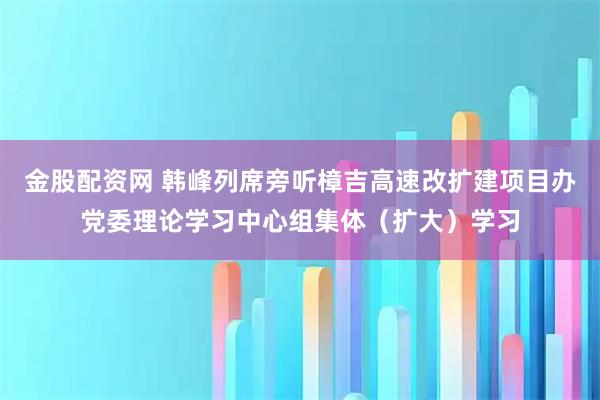金股配资网 韩峰列席旁听樟吉高速改扩建项目办党委理论学习中心组集体（扩大）学习