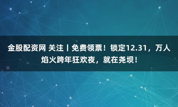 金股配资网 关注丨免费领票！锁定12.31，万人焰火跨年狂欢夜，就在尧坝！