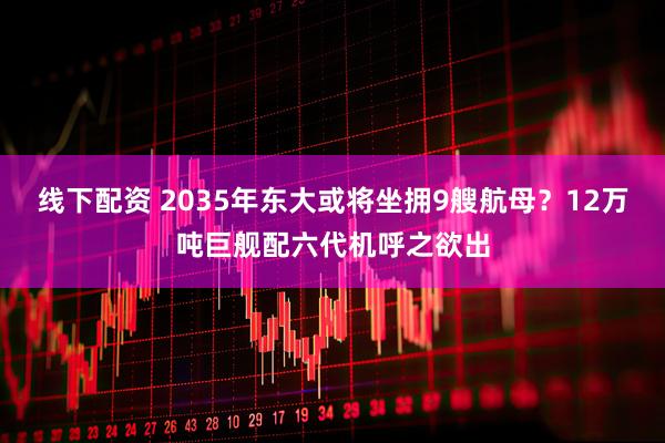 线下配资 2035年东大或将坐拥9艘航母？12万吨巨舰配六代机呼之欲出
