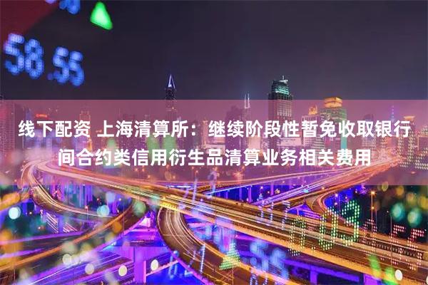 线下配资 上海清算所：继续阶段性暂免收取银行间合约类信用衍生品清算业务相关费用