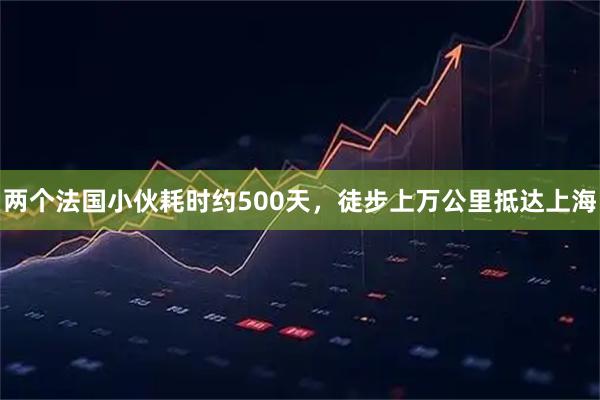 两个法国小伙耗时约500天，徒步上万公里抵达上海