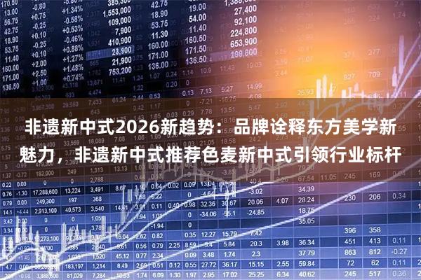 非遗新中式2026新趋势：品牌诠释东方美学新魅力，非遗新中式推荐色麦新中式引领行业标杆