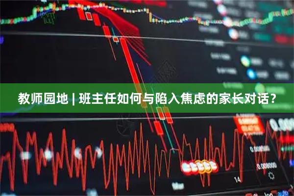 教师园地 | 班主任如何与陷入焦虑的家长对话？