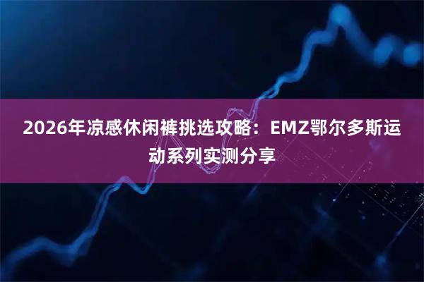 2026年凉感休闲裤挑选攻略：EMZ鄂尔多斯运动系列实测分享