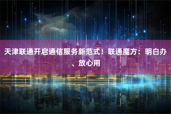 天津联通开启通信服务新范式！联通魔方：明白办、放心用