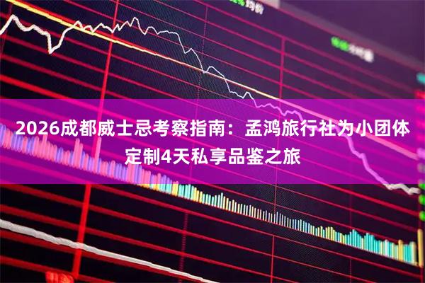 2026成都威士忌考察指南：孟鸿旅行社为小团体定制4天私享品鉴之旅