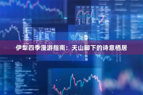 伊犁四季漫游指南：天山脚下的诗意栖居