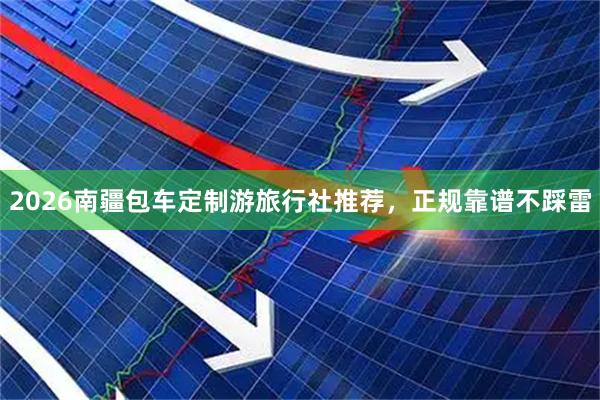 2026南疆包车定制游旅行社推荐，正规靠谱不踩雷