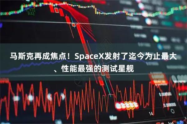 马斯克再成焦点！SpaceX发射了迄今为止最大、性能最强的测试星舰
