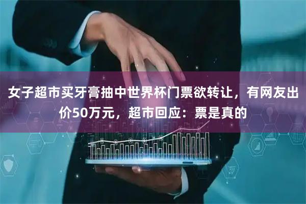 女子超市买牙膏抽中世界杯门票欲转让，有网友出价50万元，超市回应：票是真的