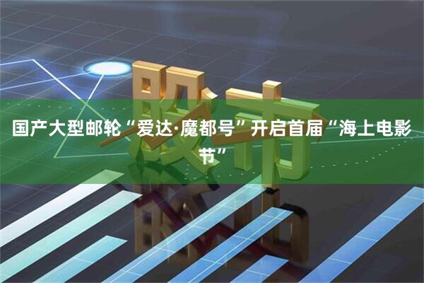 国产大型邮轮“爱达·魔都号”开启首届“海上电影节”