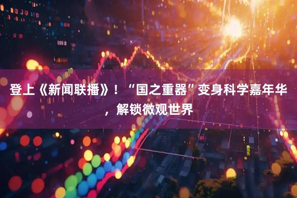 登上《新闻联播》!“国之重器”变身科学嘉年华,解锁微观世界