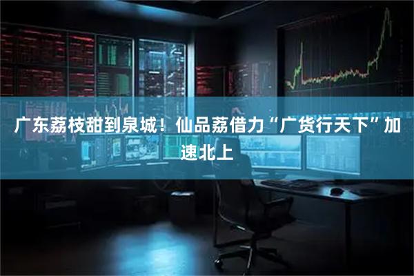 广东荔枝甜到泉城！仙品荔借力“广货行天下”加速北上