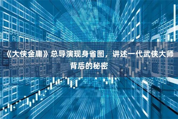 《大侠金庸》总导演现身省图，讲述一代武侠大师背后的秘密