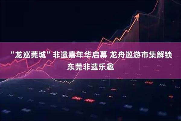 “龙巡莞城”非遗嘉年华启幕 龙舟巡游市集解锁东莞非遗乐趣