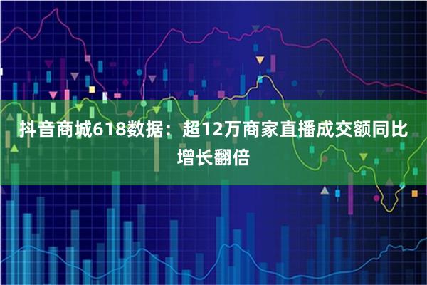 抖音商城618数据：超12万商家直播成交额同比增长翻倍