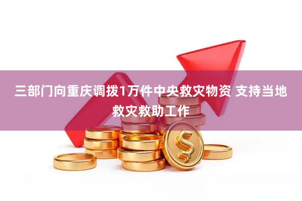 三部门向重庆调拨1万件中央救灾物资 支持当地救灾救助工作
