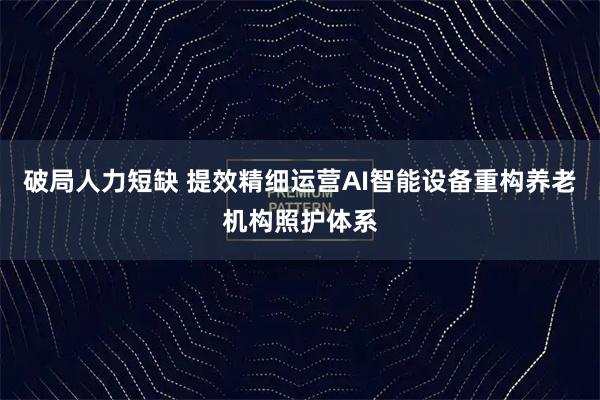 破局人力短缺 提效精细运营AI智能设备重构养老机构照护体系