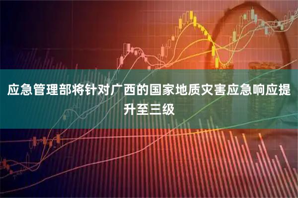 应急管理部将针对广西的国家地质灾害应急响应提升至三级