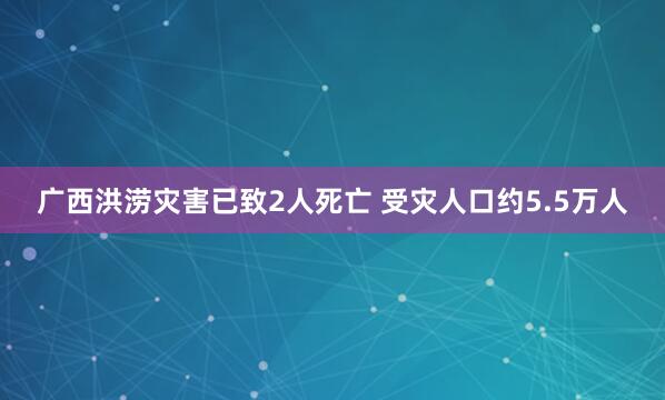 广西洪涝灾害已致2人死亡 受灾人口约5.5万人