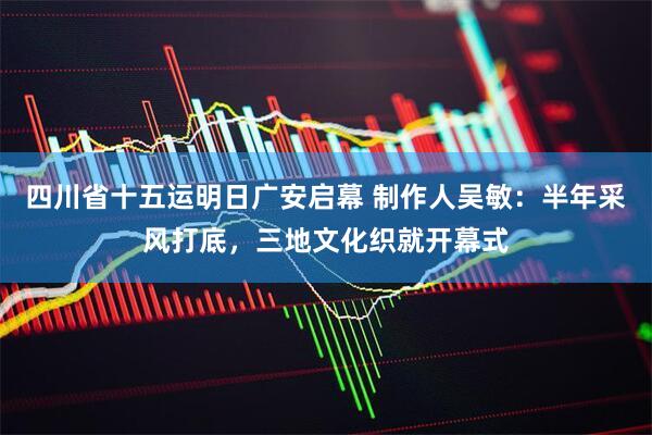 四川省十五运明日广安启幕 制作人吴敏:半年采风打底,三地文化织就开幕式