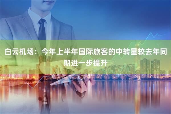 白云机场：今年上半年国际旅客的中转量较去年同期进一步提升